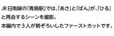 JR日南線の「青島駅」では、「あさ」と「ばん」が、「ひる」と再会するシーンを撮影。本編内で3人が勢ぞろいしたファーストカットです。