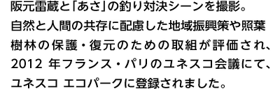 阪元雷蔵と「あさ」の釣り対決シーンを撮影。自然と人間の共存に配慮した地域振興策や照葉樹林の保護・復元のための取組が評価され、2012年フランス・パリのユネスコ会議にて、ユネスコ エコパークに登録決定しました。