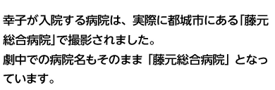 幸子が入院する病院は、実際に都城市にある「藤元総合病院」で撮影されました。劇中での病院名もそのまま「藤元総合病院」となっています。