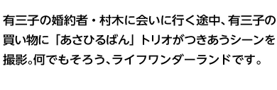 有三子の婚約者・村木に会いに行く途中、有三子の買い物に「あさひるばん」トリオがつきあうシーンを撮影。何でもそろう、ライフワンダーランドです。