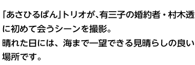 「あさひるばん」トリオが、有三子の婚約者・村木透に初めて会うシーンを撮影。晴れた日には、海まで一望できる見晴らしの良い場所です。