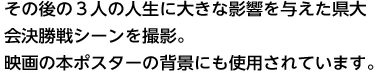 その後の３人の人生に大きな影響を与えた県大会決勝戦シーンを撮影。映画の本ポスターの背景にも使用されています。