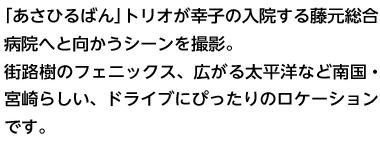 「あさひるばん」トリオが幸子の入院する藤元総合病院へと向かうシーンを撮影。街路樹のフェニックス、広がる太平洋など南国・宮崎らしい、ドライブにぴったりのロケーションです。