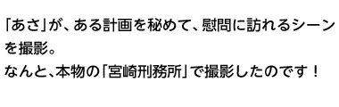 「あさ」が、ある計画を秘めて、慰問に訪れるシーンを撮影。なんと、本物の「宮崎刑務所」で撮影したのです！