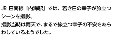 JR日南線「内海駅」では、若き日の幸子が旅立つシーンを撮影。撮影当時は雨天で、まるで旅立つ幸子の不安をあらわしているようでした。