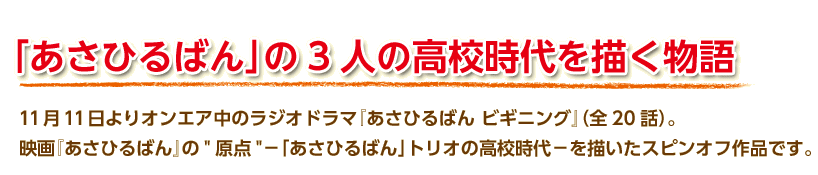 11月11日よりオンエア中のラジオドラマ『あさひるばん ビギニング』（全20話）。
映画『あさひるばん』の