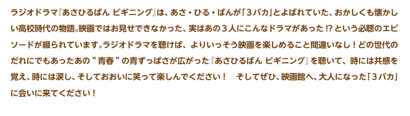 ラジオドラマ『あさひるばん ビギニング』は、あさ・ひる・ばんが「３バカ」とよばれていた、おかしくも懐かしい高校時代の物語。映画ではお見せできなかった、実はあの３人にこんなドラマがあった!?という必聴のエピソードが綴られています。ラジオドラマを聴けば、よりいっそう映画を楽しめること間違いなし！どの世代のだれにでもあったあの“青春”の青ずっぱさが広がった『あさひるばん ビギニング』を聴いて、時には共感を覚え、時には涙し、そしておおいに笑って楽しんでください！　そしてぜひ、映画館へ、大人になった「３バカ」に会いに来てください！