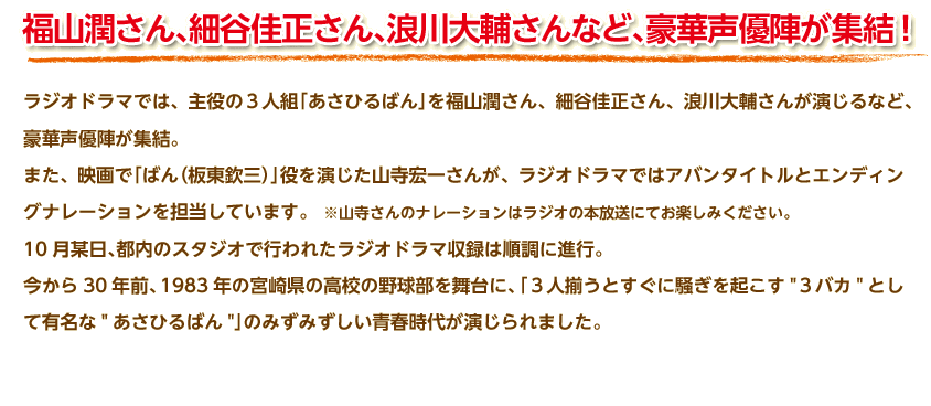 福山潤さん、細谷佳正さん、浪川大輔さんなど、豪華声優陣が集結！ラジオドラマでは、主役の３人組「あさひるばん」を福山潤さん、細谷佳正さん、浪川大輔さんが演じるなど、豪華声優陣が集結。
また、映画で「ばん（板東欽三）」役を演じた山寺宏一さんが、ラジオドラマではアバンタイトルとエンディングナレーションを担当しています。　※山寺さんのナレーションはラジオの本放送にてお楽しみください。
10月某日、都内のスタジオで行われたラジオドラマ収録は順調に進行。
今から30年前、1983年の宮崎県の高校の野球部を舞台に、「３人揃うとすぐに騒ぎを起こす　３バカ　として有名な　あさひるばん　」のみずみずしい青春時代が演じられました。
