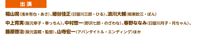 出演
福山潤（浅本有也・あさ）、細谷佳正（日留川三郎・ひる）、浪川大輔（板東欽三・ばん） 
中上育実（阪元幸子・幸っちん）、中村悠一（野沢七郎・のざわな）、春野ななみ（日留川月子・月ちゃん）、
藤原啓治（阪元雷蔵・監督）、山寺宏一（アバンタイトル・エンディング）ほか
 