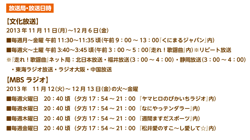 ・監督）、山寺宏一（アバンタイトル・エンディング）ほか
放送局・放送日時
【文化放送】
2013年11月11日（月）〜12月6日（金）
■毎週月〜金曜 午前11:30〜11:35頃（午前9：00～13：00『くにまるジャパン』内）
■毎週火〜土曜 午前3:40〜3:45頃（午前3：00～5：00『走れ！歌謡曲』内）※リピート放送
※『走れ！歌謡曲』ネット局：北日本放送・福井放送（3：00～4：00）・静岡放送（3：00～4：00）
   ・東海ラジオ放送・ラジオ大阪・中国放送
【MBSラジオ】
2013年　11月12（火）～12月13日（金）の火～金曜
■毎週火曜日　20:40 頃 夕方17：54～21：00　『ヤマヒロのぴかいちラジオ』内
■毎週水曜日　20:40 頃 夕方17：54～21：00　『なにやっテンダラー』内
■毎週木曜日　20:40 頃 夕方17：54～21：00　『週間ますだスポーツ』内
■毎週金曜日　20:40 頃 夕方17：54～21：00　『松井愛のすこ～し愛して☆』内
 