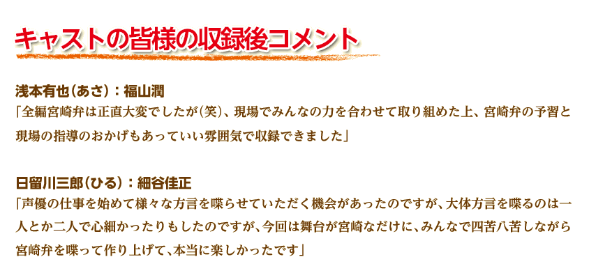 キャストの皆様の収録後コメント
浅本有也（あさ）：福山潤
「全編宮崎弁は正直大変でしたが（笑）、現場でみんなの力を合わせて取り組めた上、宮崎弁の予習と現場の指導のおかげもあっていい雰囲気で収録できました」 
日留川三郎（ひる）：細谷佳正
「声優の仕事を始めて様々な方言を喋らせていただく機会があったのですが、大体方言を喋るのは一人とか二人で心細かったりもしたのですが、今回は舞台が宮崎なだけに、みんなで四苦八苦しながら宮崎弁を喋って作り上げて、本当に楽しかったです」 
