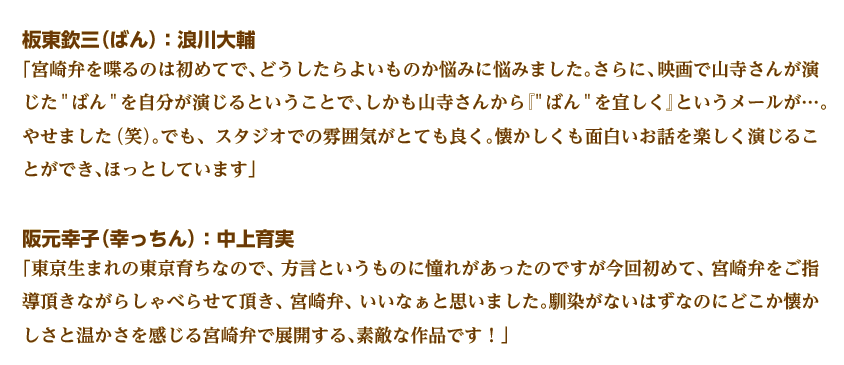 板東欽三（ばん）：浪川大輔
「宮崎弁を喋るのは初めてで、どうしたらよいものか悩みに悩みました。さらに、映画で山寺さんが演じたばんを自分が演じるということで、しかも山寺さんから『ばんを宜しく』というメールが…。やせました（笑）。でも、スタジオでの雰囲気がとても良く。懐かしくも面白いお話を楽しく演じることができ、ほっとしています」 
阪元幸子（幸っちん）：中上育実
「東京生まれの東京育ちなので、方言というものに憧れがあったのですが今回初めて、宮崎弁をご指導頂きながらしゃべらせて頂き、宮崎弁、いいなぁと思いました。馴染がないはずなのにどこか懐かしさと温かさを感じる宮崎弁で展開する、素敵な作品です！」 
