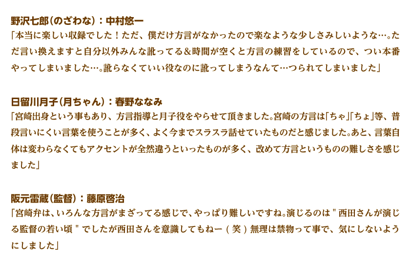 野沢七郎（のざわな）：中村悠一
「本当に楽しい収録でした！ただ、僕だけ方言がなかったので楽なような少しさみしいような…。ただ言い換えますと自分以外みんな訛ってる＆時間が空くと方言の練習をしているので、つい本番やってしまいました…。訛らなくていい役なのに訛ってしまうなんて…つられてしまいました」
日留川月子（月ちゃん）：春野ななみ
「宮崎出身という事もあり、方言指導と月子役をやらせて頂きました。宮崎の方言は「ちゃ」「ちょ」等、普段言いにくい言葉を使うことが多く、よく今までスラスラ話せていたものだと感じました。あと、言葉自体は変わらなくてもアクセントが全然違うといったものが多く、改めて方言というものの難しさを感じました」 
阪元雷蔵（監督）：藤原啓治
「宮崎弁は、いろんな方言がまざってる感じで、やっぱり難しいですね。演じるのは西田さんが演じる監督の若い頃 でしたが西田さんを意識してもねー(笑)無理は禁物って事で、気にしないようにしました」  