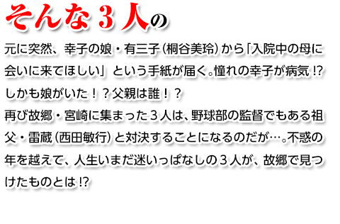 そんな3人の元に突然、幸子の娘・有三子（桐谷美玲）から「入院中の母に会いに来てほしい」という手紙が届く。憧れの幸子が病気!?しかも娘がいた！？父親は誰！？再び故郷・宮崎に集まった３人は、野球部の監督でもある祖父・雷蔵（西田敏行）と対決することになるのだが…。不惑の年を越えて、人生いまだ迷いっぱなしの３人が、故郷で見つけたものとは!?